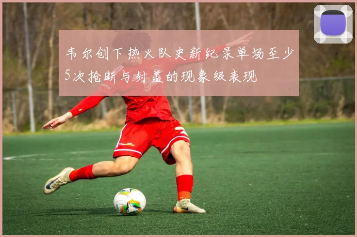 韦尔创下热火队史新纪录单场至少5次抢断与封盖的现象级表现