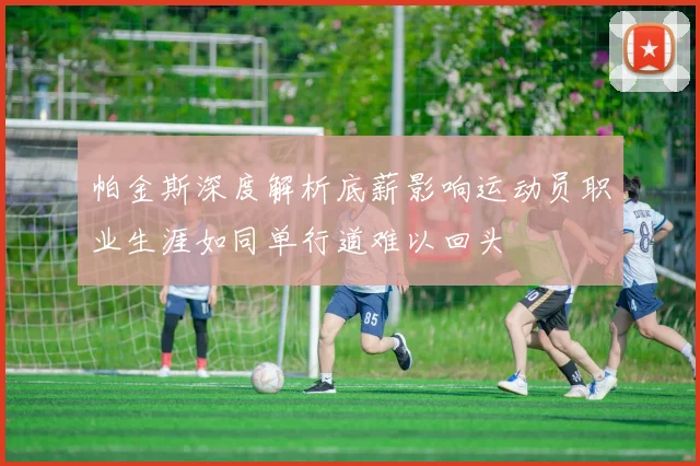 帕金斯深度解析底薪影响运动员职业生涯如同单行道难以回头