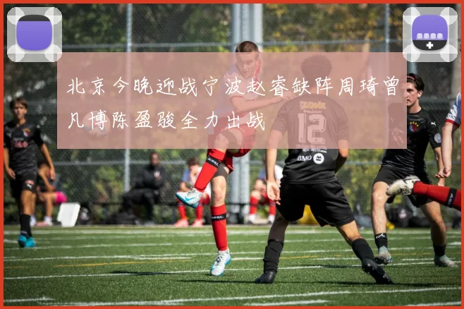 北京今晚迎战宁波赵睿缺阵周琦曾凡博陈盈骏全力出战