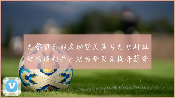 巴黎俱乐部启动登贝莱与巴尔科拉续约谈判并计划为登贝莱提升薪资待遇