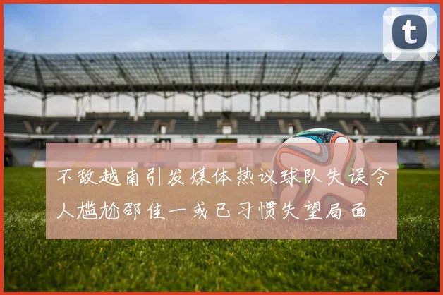 不敌越南引发媒体热议球队失误令人尴尬邵佳一或已习惯失望局面