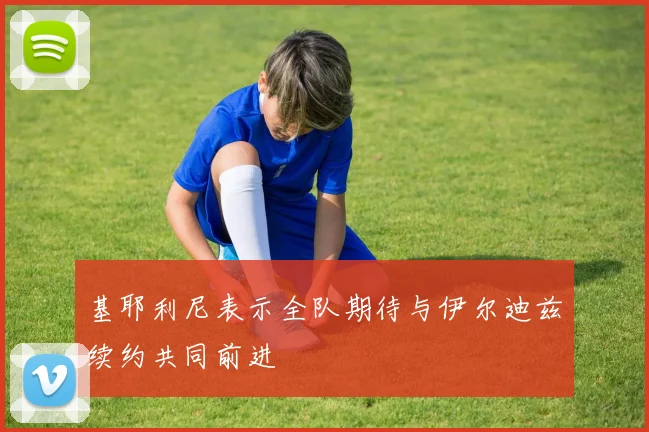 基耶利尼表示全队期待与伊尔迪兹续约共同前进
