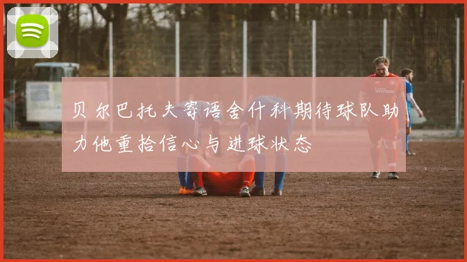 贝尔巴托夫寄语舍什科期待球队助力他重拾信心与进球状态