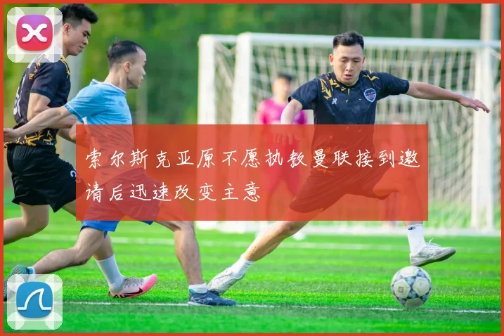 索尔斯克亚原不愿执教曼联接到邀请后迅速改变主意