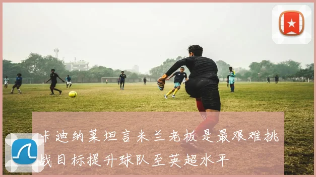 卡迪纳莱坦言米兰老板是最艰难挑战目标提升球队至英超水平