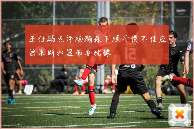 王仕鹏点评杨瀚森下顺习惯不佳应该果断扣篮而非犹豫