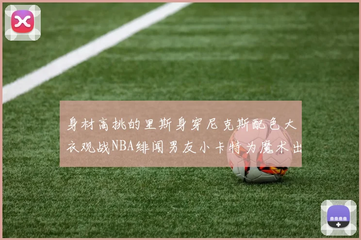 身材高挑的里斯身穿尼克斯配色大衣观战NBA绯闻男友小卡特为魔术出战