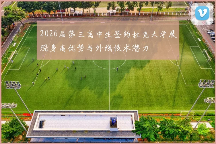 2026届第三高中生签约杜克大学展现身高优势与外线技术潜力