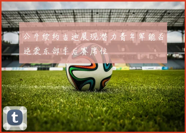 公牛续约吉迪展现潜力青年军能否逆袭东部季后赛席位