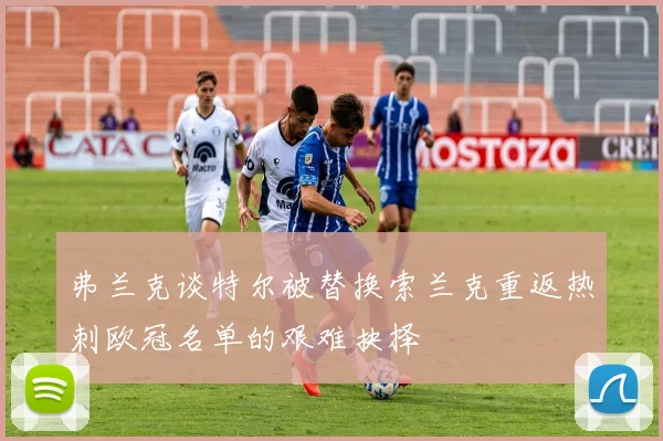 弗兰克谈特尔被替换索兰克重返热刺欧冠名单的艰难抉择