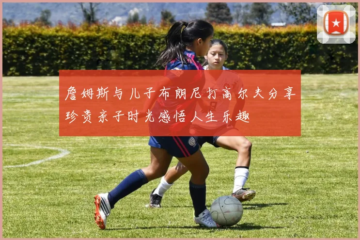 詹姆斯与儿子布朗尼打高尔夫分享珍贵亲子时光感悟人生乐趣