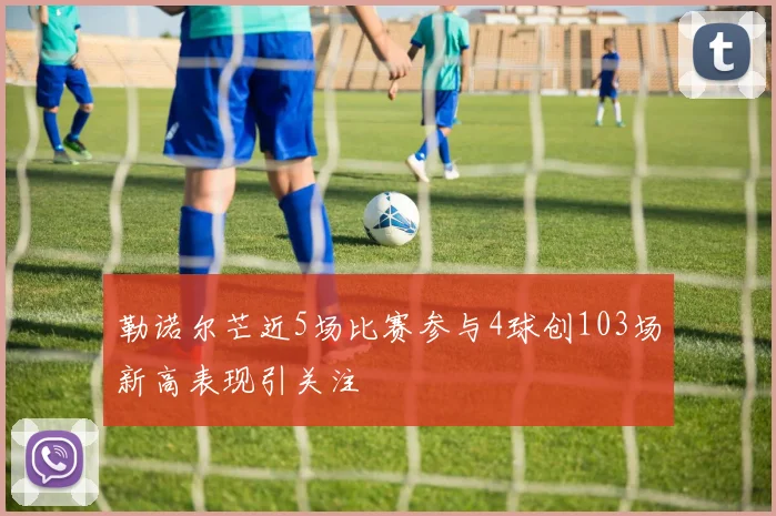 勒诺尔芒近5场比赛参与4球创103场新高表现引关注