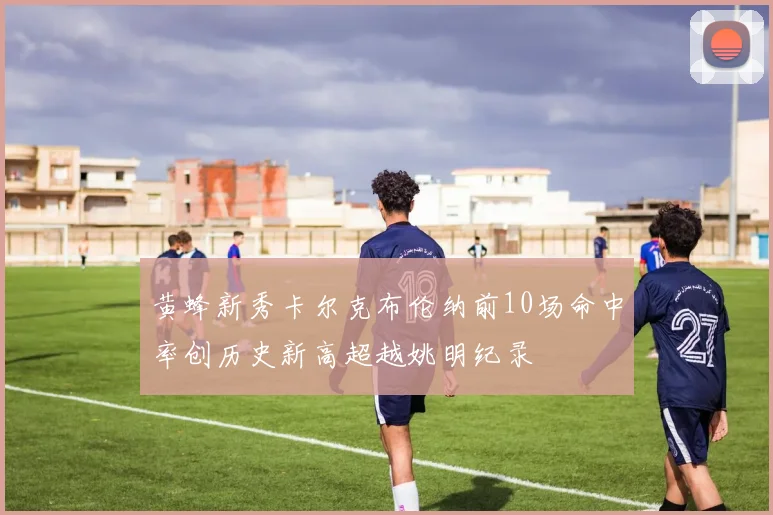黄蜂新秀卡尔克布伦纳前10场命中率创历史新高超越姚明纪录