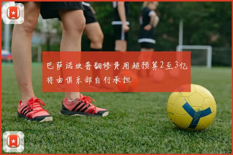 巴萨诺坎普翻修费用超预算2至3亿将由俱乐部自行承担