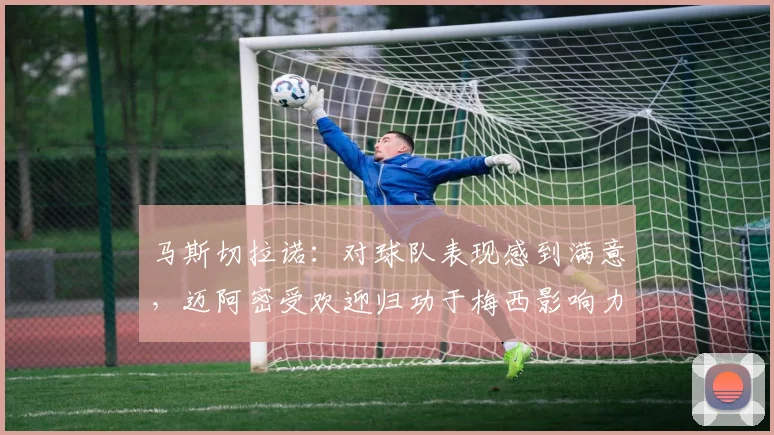 马斯切拉诺：对球队表现感到满意，迈阿密受欢迎归功于梅西影响力