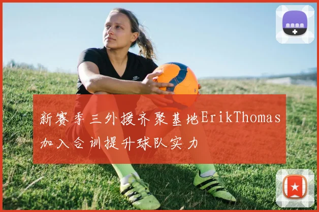 新赛季三外援齐聚基地ErikThomas加入合训提升球队实力