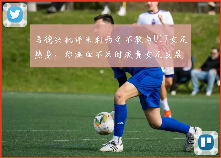 马德兴批评米利西奇不敢与U17女足热身，称换血不及时浪费女足发展机会