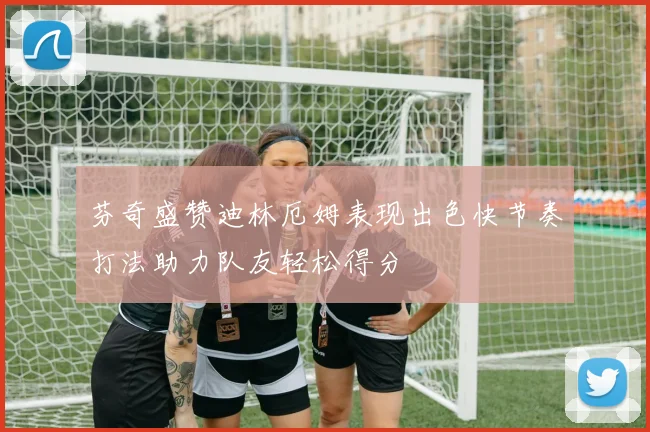 芬奇盛赞迪林厄姆表现出色快节奏打法助力队友轻松得分