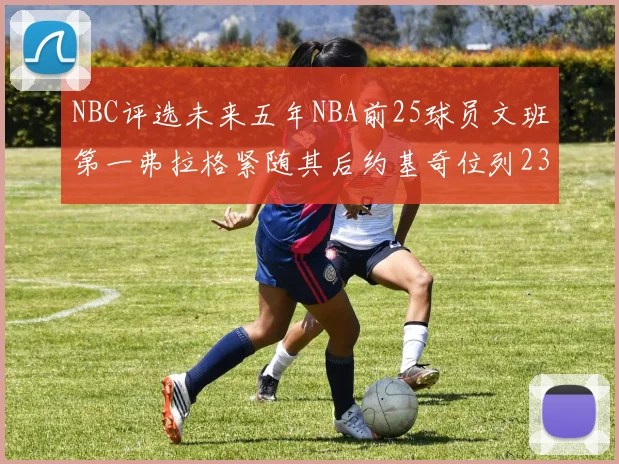 NBC评选未来五年NBA前25球员文班第一弗拉格紧随其后约基奇位列23