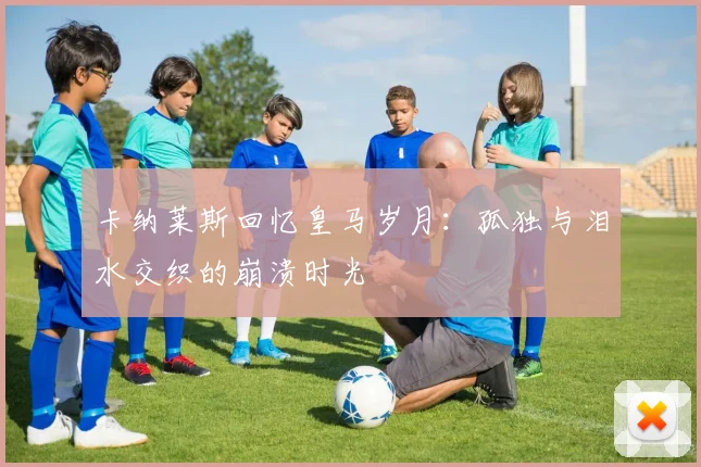 卡纳莱斯回忆皇马岁月：孤独与泪水交织的崩溃时光