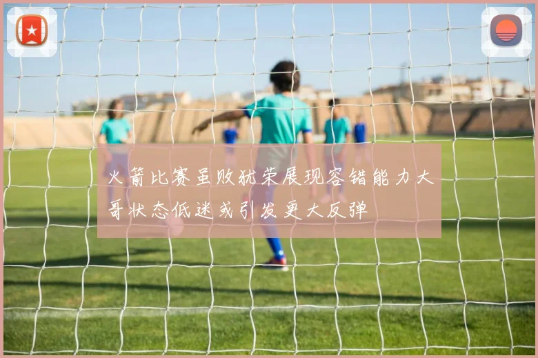 火箭比赛虽败犹荣展现容错能力大哥状态低迷或引发更大反弹
