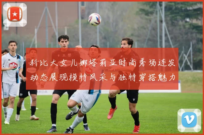 科比大女儿娜塔莉亚时尚秀场连发动态展现模特风采与独特穿搭魅力