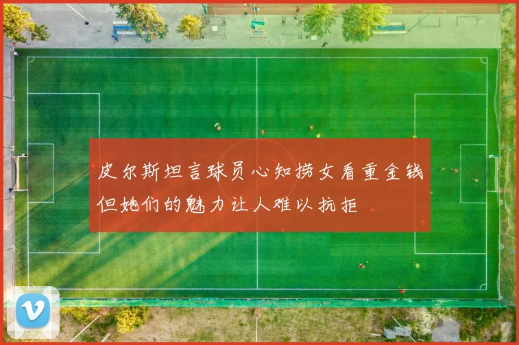 皮尔斯坦言球员心知捞女看重金钱但她们的魅力让人难以抗拒