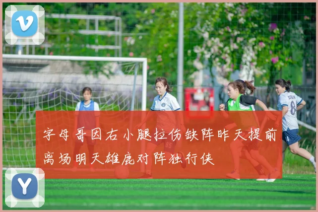 字母哥因右小腿拉伤缺阵昨天提前离场明天雄鹿对阵独行侠