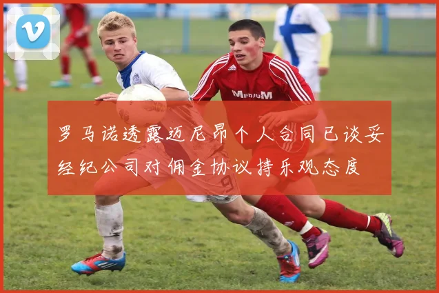 罗马诺透露迈尼昂个人合同已谈妥经纪公司对佣金协议持乐观态度