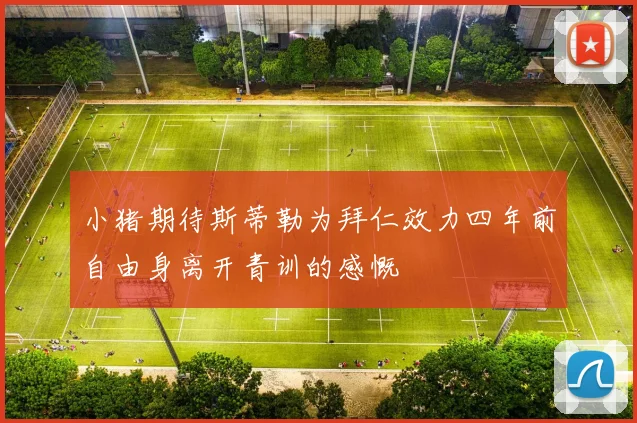 小猪期待斯蒂勒为拜仁效力四年前自由身离开青训的感慨
