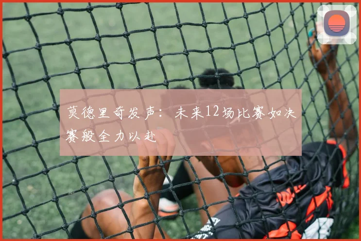 莫德里奇发声：未来12场比赛如决赛般全力以赴