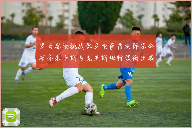 罗马客场挑战佛罗伦萨首发阵容公布齐米卡斯与克里斯坦特领衔出战
