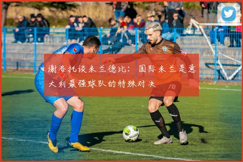 谢洛托谈米兰德比：国际米兰是意大利最强球队的特殊对决