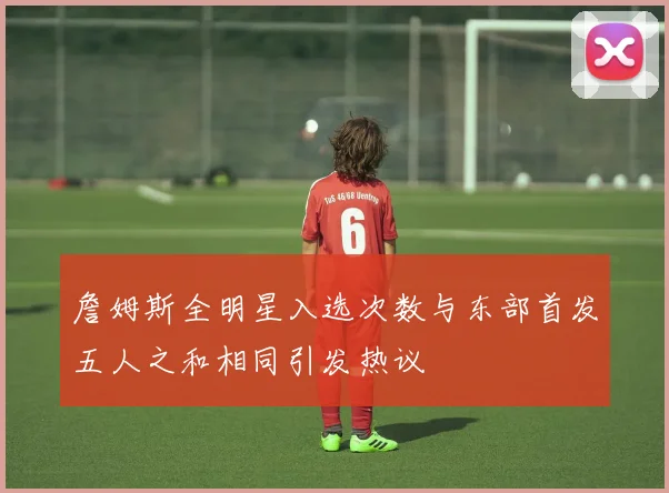 詹姆斯全明星入选次数与东部首发五人之和相同引发热议