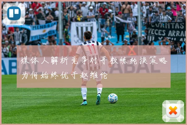 媒体人解析竞争对手教练轮换策略为何始终优于赵维伦