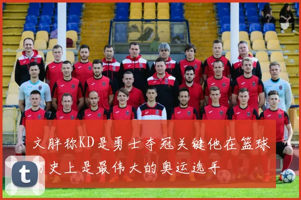 文胖称KD是勇士夺冠关键他在篮球历史上是最伟大的奥运选手