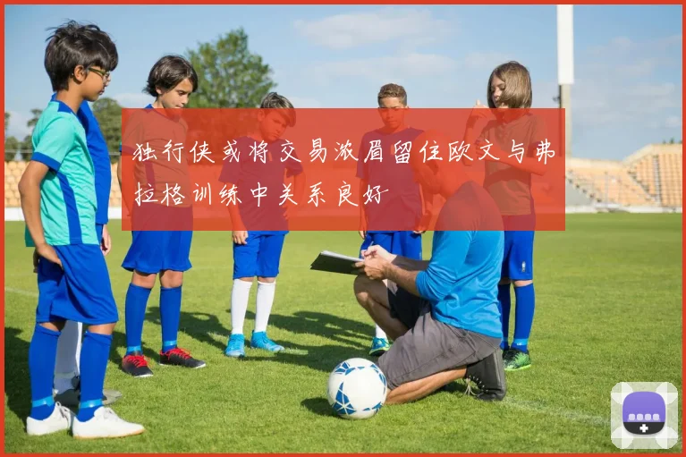 独行侠或将交易浓眉留住欧文与弗拉格训练中关系良好