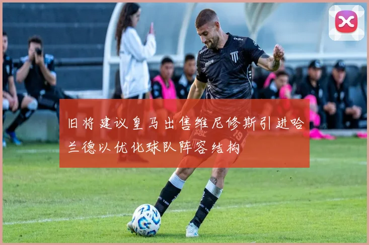 旧将建议皇马出售维尼修斯引进哈兰德以优化球队阵容结构