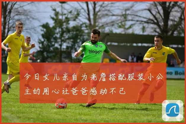 今日女儿亲自为老詹搭配服装小公主的用心让爸爸感动不已