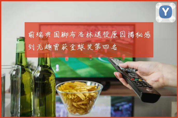 前瑞典国脚布洛林退役原因揭秘感到无趣曾获金球奖第四名