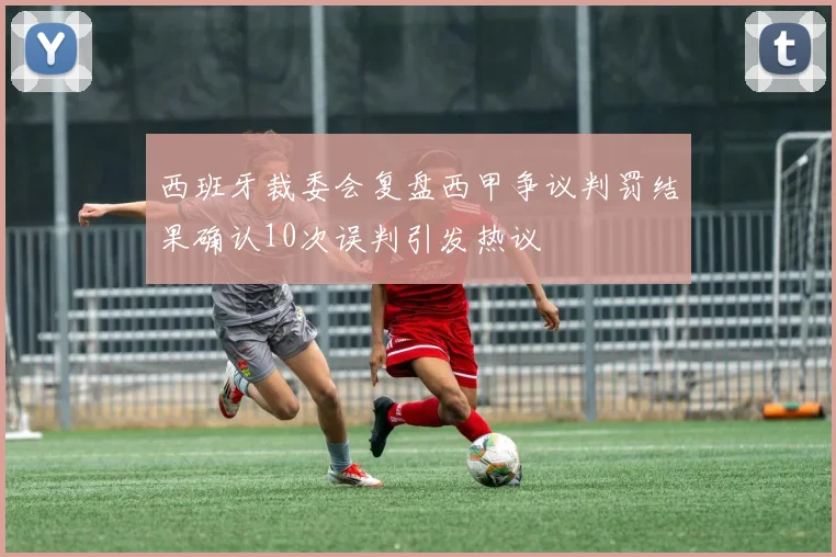 西班牙裁委会复盘西甲争议判罚结果确认10次误判引发热议