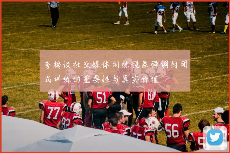 夸梅谈社交媒体训练现象强调封闭式训练的重要性与真实价值