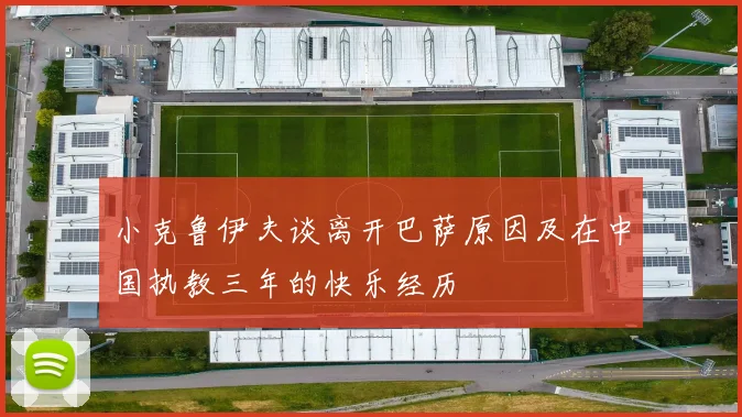 小克鲁伊夫谈离开巴萨原因及在中国执教三年的快乐经历