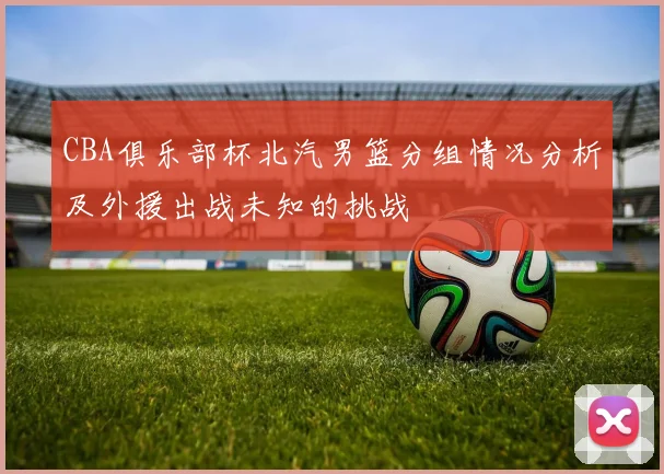 CBA俱乐部杯北汽男篮分组情况分析及外援出战未知的挑战
