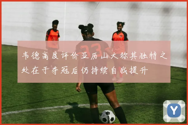 韦德高度评价亚历山大称其独特之处在于夺冠后仍持续自我提升