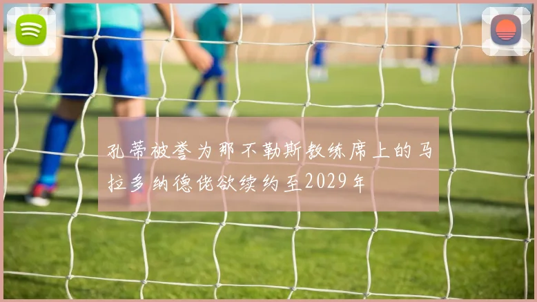 孔蒂被誉为那不勒斯教练席上的马拉多纳德佬欲续约至2029年