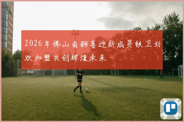 2026年佛山南狮喜迎新成员铁卫刘欢加盟共创辉煌未来