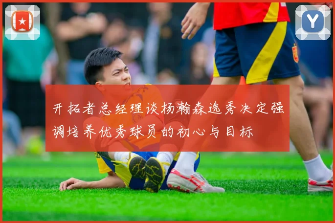 开拓者总经理谈杨瀚森选秀决定强调培养优秀球员的初心与目标